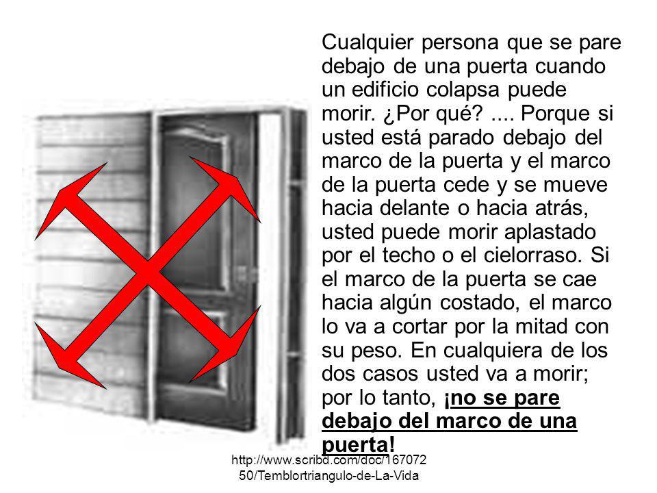 Cualquier persona que se pare debajo de una puerta cuando un edificio colapsa puede morir. ¿Por qué .... Porque si usted está parado debajo del marco de la puerta y el marco de la puerta cede y se mueve hacia delante o hacia atrás, usted puede morir aplastado por el techo o el cielorraso. Si el marco de la puerta se cae hacia algún costado, el marco lo va a cortar por la mitad con su peso. En cualquiera de los dos casos usted va a morir; por lo tanto, ¡no se pare debajo del marco de una puerta!