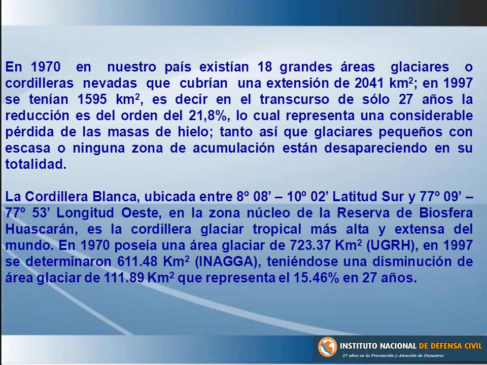 En 1970 en nuestro país existían 18 grandes áreas glaciares o cordilleras nevadas que cubrían una extensión de 2041 km2; en 1997 se tenían 1595 km2, es decir en el transcurso de sólo 27 años la reducción es del orden del 21,8%, lo cual representa una considerable pérdida de las masas de hielo; tanto así que glaciares pequeños con escasa o ninguna zona de acumulación están desapareciendo en su totalidad.