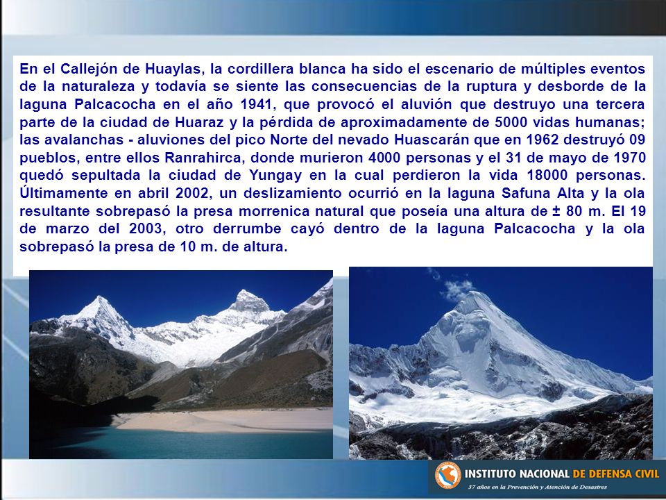 En el Callejón de Huaylas, la cordillera blanca ha sido el escenario de múltiples eventos de la naturaleza y todavía se siente las consecuencias de la ruptura y desborde de la laguna Palcacocha en el año 1941, que provocó el aluvión que destruyo una tercera parte de la ciudad de Huaraz y la pérdida de aproximadamente de 5000 vidas humanas; las avalanchas - aluviones del pico Norte del nevado Huascarán que en 1962 destruyó 09 pueblos, entre ellos Ranrahirca, donde murieron 4000 personas y el 31 de mayo de 1970 quedó sepultada la ciudad de Yungay en la cual perdieron la vida personas.