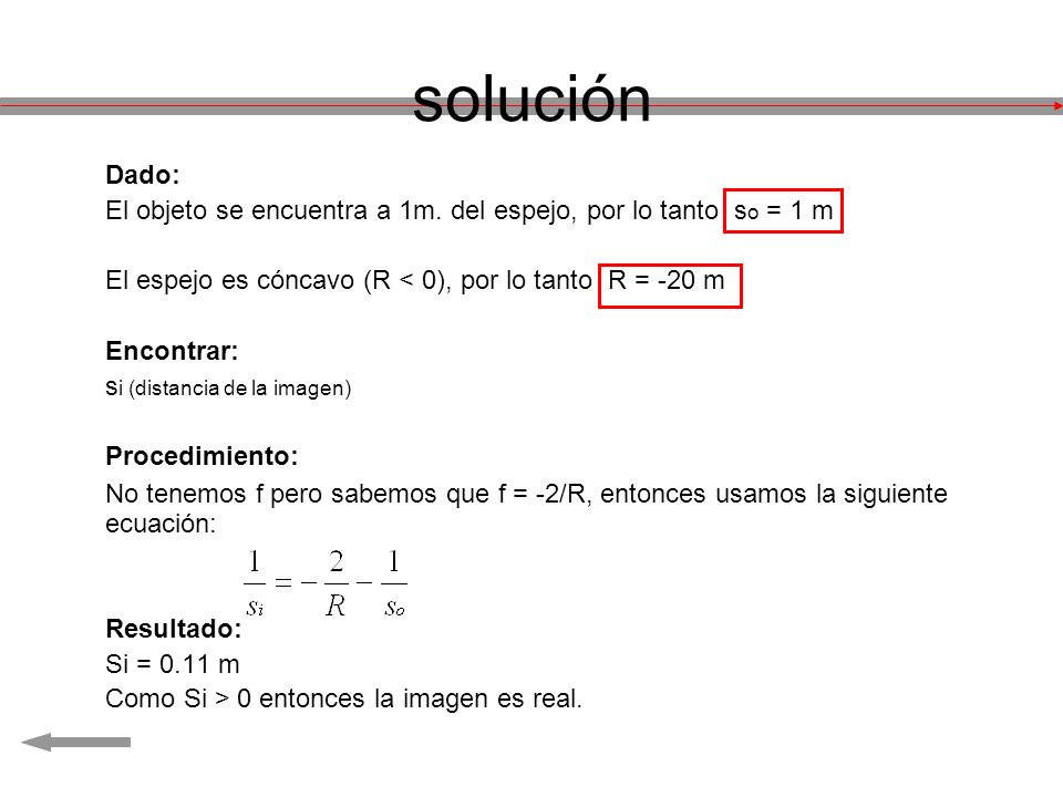 solución Dado: El objeto se encuentra a 1m. del espejo, por lo tanto so = 1 m. El espejo es cóncavo (R < 0), por lo tanto R = -20 m.