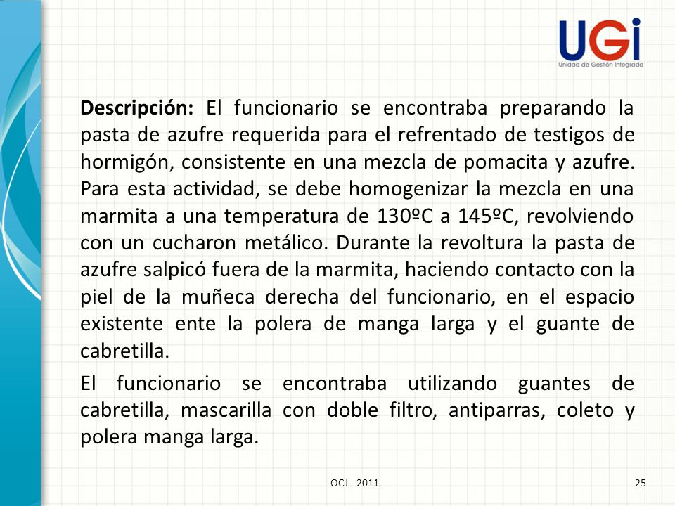 Descripción: El funcionario se encontraba preparando la pasta de azufre requerida para el refrentado de testigos de hormigón, consistente en una mezcla de pomacita y azufre. Para esta actividad, se debe homogenizar la mezcla en una marmita a una temperatura de 130ºC a 145ºC, revolviendo con un cucharon metálico. Durante la revoltura la pasta de azufre salpicó fuera de la marmita, haciendo contacto con la piel de la muñeca derecha del funcionario, en el espacio existente ente la polera de manga larga y el guante de cabretilla. El funcionario se encontraba utilizando guantes de cabretilla, mascarilla con doble filtro, antiparras, coleto y polera manga larga.