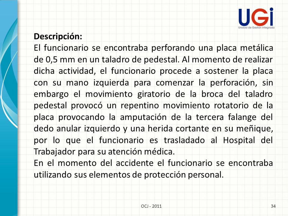 Descripción: El funcionario se encontraba perforando una placa metálica de 0,5 mm en un taladro de pedestal. Al momento de realizar dicha actividad, el funcionario procede a sostener la placa con su mano izquierda para comenzar la perforación, sin embargo el movimiento giratorio de la broca del taladro pedestal provocó un repentino movimiento rotatorio de la placa provocando la amputación de la tercera falange del dedo anular izquierdo y una herida cortante en su meñique, por lo que el funcionario es trasladado al Hospital del Trabajador para su atención médica. En el momento del accidente el funcionario se encontraba utilizando sus elementos de protección personal.