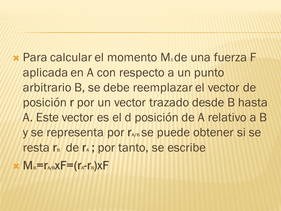 Para calcular el momento MB de una fuerza F aplicada en A con respecto a un punto arbitrario B, se debe reemplazar el vector de posición r por un vector trazado desde B hasta A. Este vector es el d posición de A relativo a B y se representa por rA/B se puede obtener si se resta rB de rA ; por tanto, se escribe