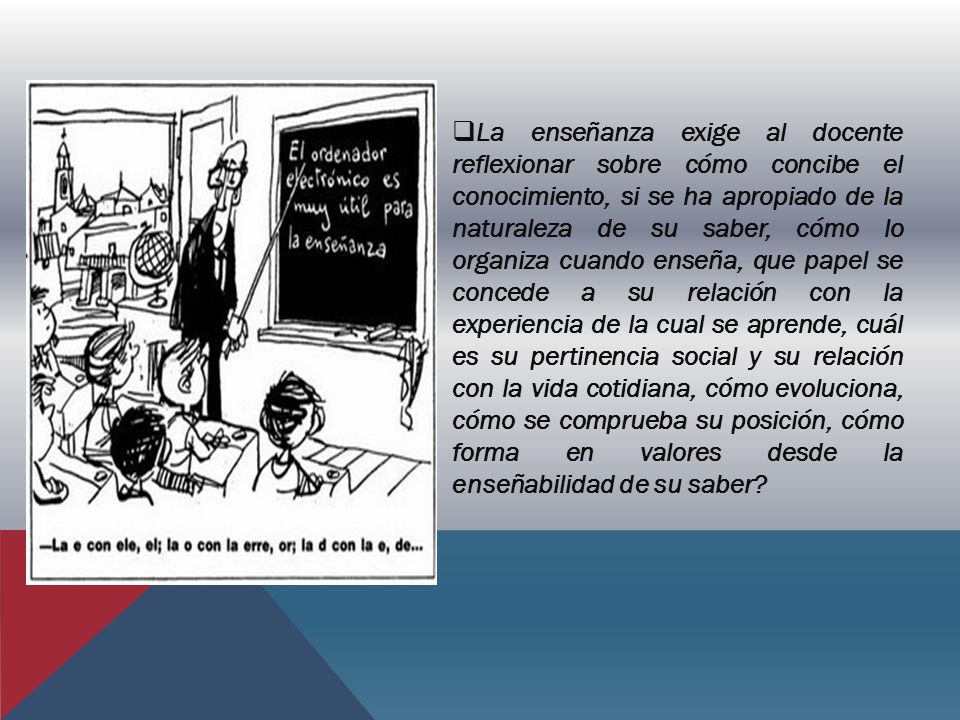 La enseñanza exige al docente reflexionar sobre cómo concibe el conocimiento, si se ha apropiado de la naturaleza de su saber, cómo lo organiza cuando enseña, que papel se concede a su relación con la experiencia de la cual se aprende, cuál es su pertinencia social y su relación con la vida cotidiana, cómo evoluciona, cómo se comprueba su posición, cómo forma en valores desde la enseñabilidad de su saber