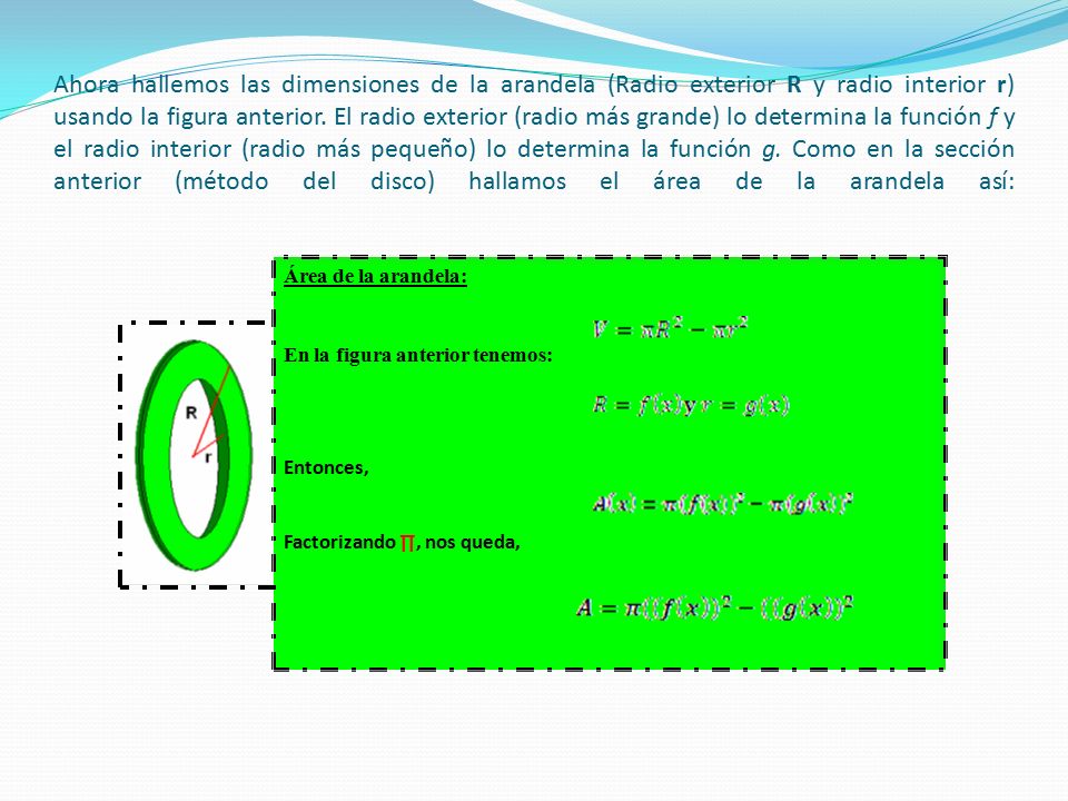 Ahora hallemos las dimensiones de la arandela (Radio exterior R y radio interior r) usando la figura anterior. El radio exterior (radio más grande) lo determina la función f y el radio interior (radio más pequeño) lo determina la función g. Como en la sección anterior (método del disco) hallamos el área de la arandela así: