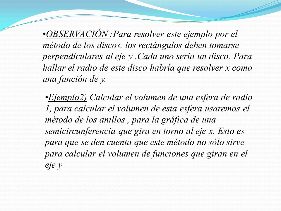 OBSERVACIÓN :Para resolver este ejemplo por el método de los discos, los rectángulos deben tomarse perpendiculares al eje y .Cada uno sería un disco. Para hallar el radio de este disco habría que resolver x como una función de y.