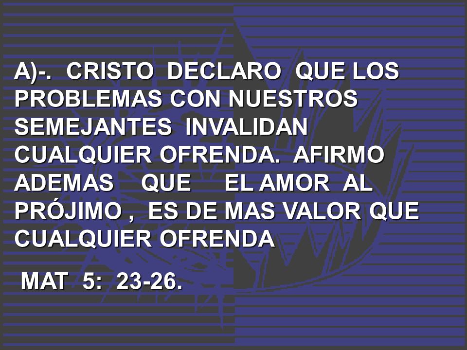A)-. CRISTO DECLARO QUE LOS PROBLEMAS CON NUESTROS SEMEJANTES INVALIDAN CUALQUIER OFRENDA. AFIRMO ADEMAS QUE EL AMOR AL PRÓJIMO , ES DE MAS VALOR QUE CUALQUIER OFRENDA