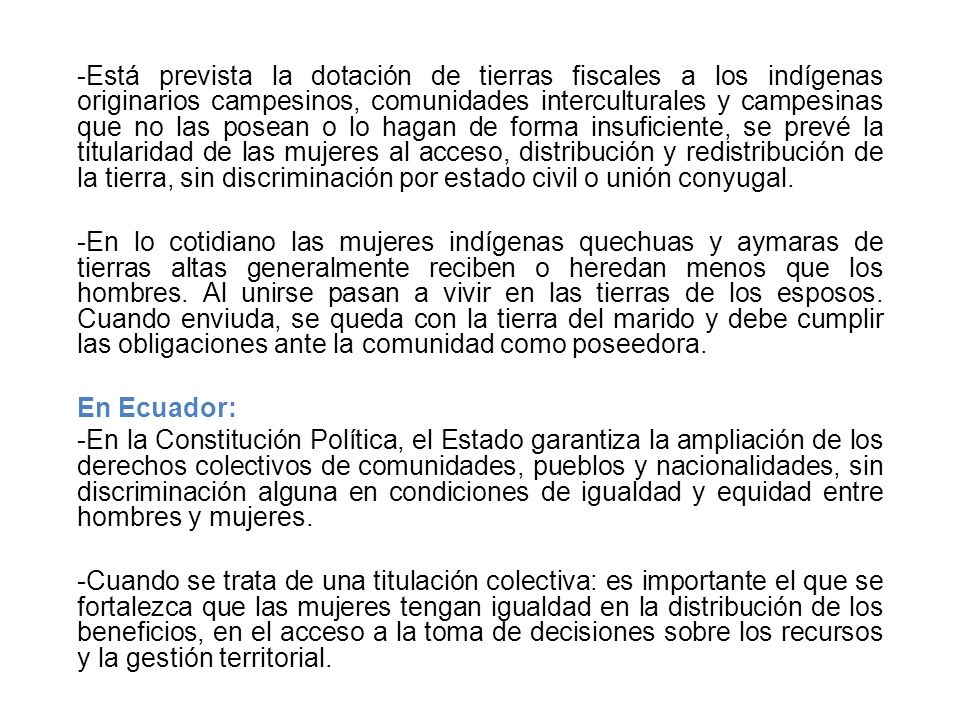 Está prevista la dotación de tierras fiscales a los indígenas originarios campesinos, comunidades interculturales y campesinas que no las posean o lo hagan de forma insuficiente, se prevé la titularidad de las mujeres al acceso, distribución y redistribución de la tierra, sin discriminación por estado civil o unión conyugal.