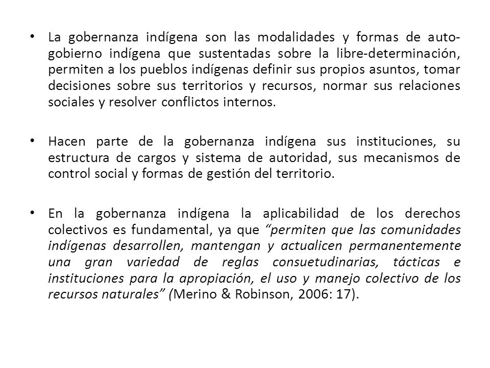 La gobernanza indígena son las modalidades y formas de auto-gobierno indígena que sustentadas sobre la libre-determinación, permiten a los pueblos indígenas definir sus propios asuntos, tomar decisiones sobre sus territorios y recursos, normar sus relaciones sociales y resolver conflictos internos.