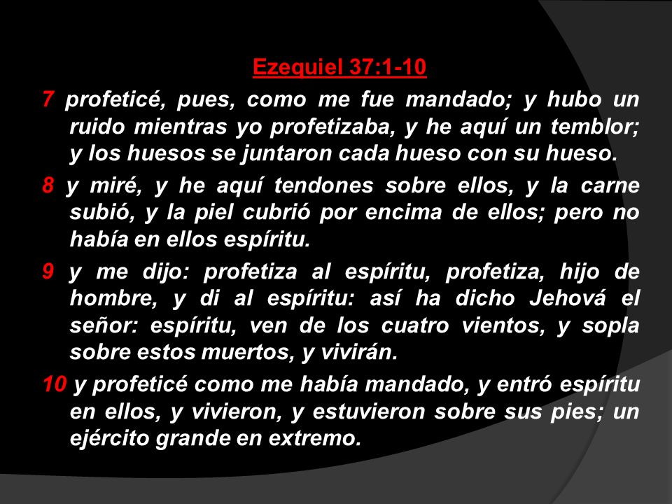 Ezequiel 37: profeticé, pues, como me fue mandado; y hubo un ruido mientras yo profetizaba, y he aquí un temblor; y los huesos se juntaron cada hueso con su hueso.