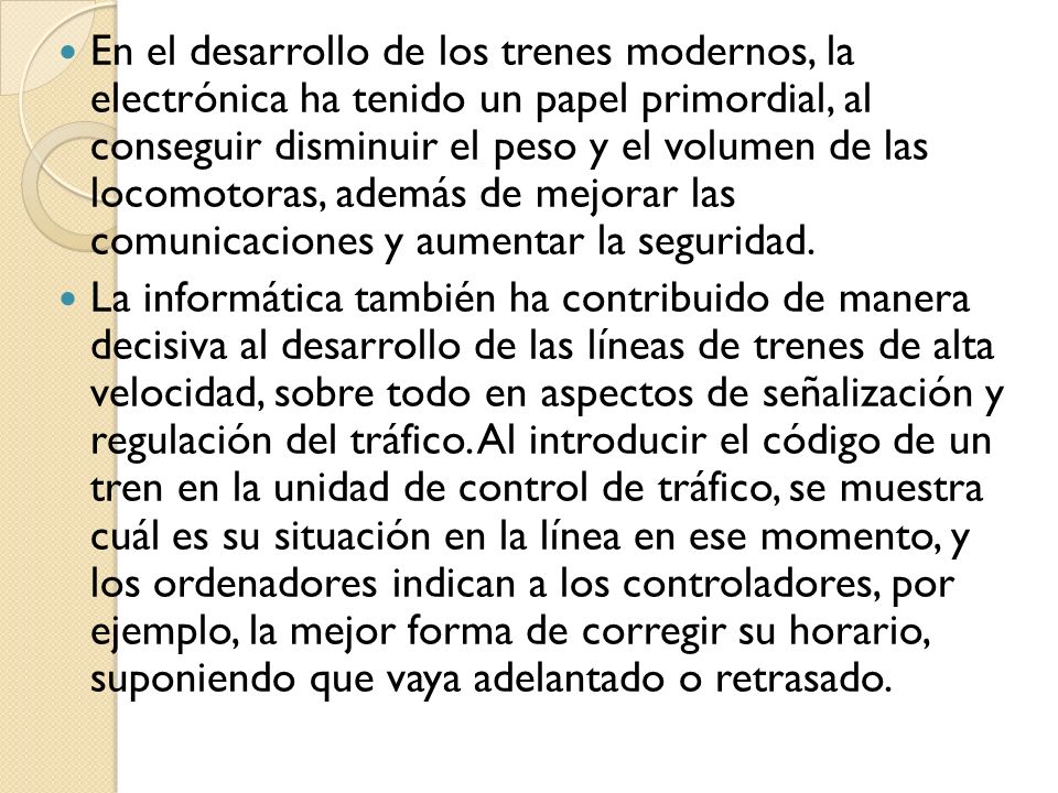 En el desarrollo de los trenes modernos, la electrónica ha tenido un papel primordial, al conseguir disminuir el peso y el volumen de las locomotoras, además de mejorar las comunicaciones y aumentar la seguridad.