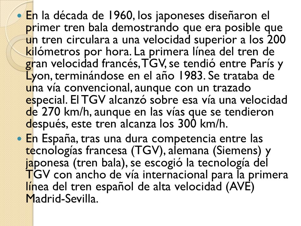 En la década de 1960, los japoneses diseñaron el primer tren bala demostrando que era posible que un tren circulara a una velocidad superior a los 200 kilómetros por hora. La primera línea del tren de gran velocidad francés, TGV, se tendió entre París y Lyon, terminándose en el año Se trataba de una vía convencional, aunque con un trazado especial. El TGV alcanzó sobre esa vía una velocidad de 270 km/h, aunque en las vías que se tendieron después, este tren alcanza los 300 km/h.