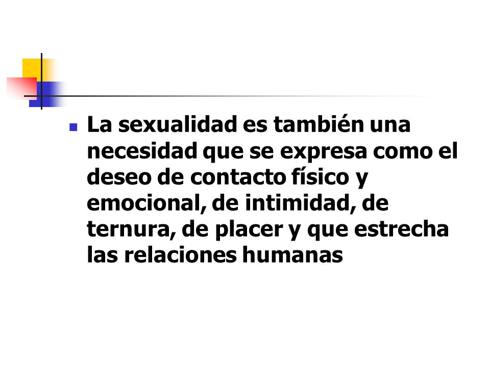 La sexualidad es también una necesidad que se expresa como el deseo de contacto físico y emocional, de intimidad, de ternura, de placer y que estrecha las relaciones humanas