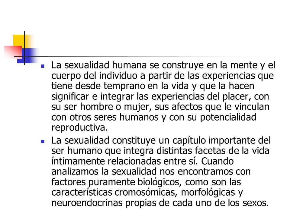 La sexualidad humana se construye en la mente y el cuerpo del individuo a partir de las experiencias que tiene desde temprano en la vida y que la hacen significar e integrar las experiencias del placer, con su ser hombre o mujer, sus afectos que le vinculan con otros seres humanos y con su potencialidad reproductiva.