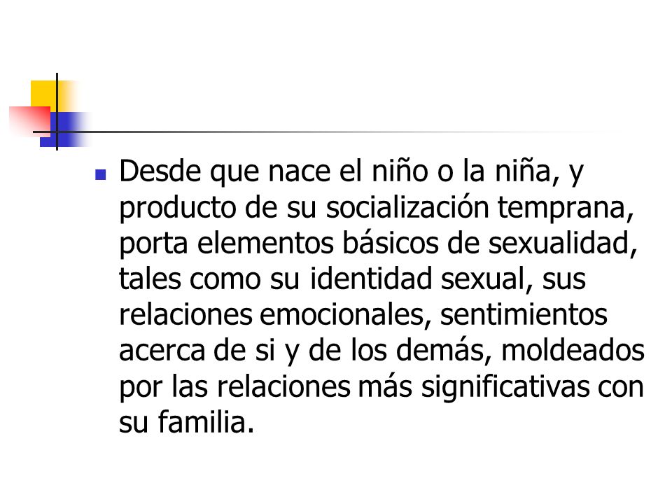 Desde que nace el niño o la niña, y producto de su socialización temprana, porta elementos básicos de sexualidad, tales como su identidad sexual, sus relaciones emocionales, sentimientos acerca de si y de los demás, moldeados por las relaciones más significativas con su familia.