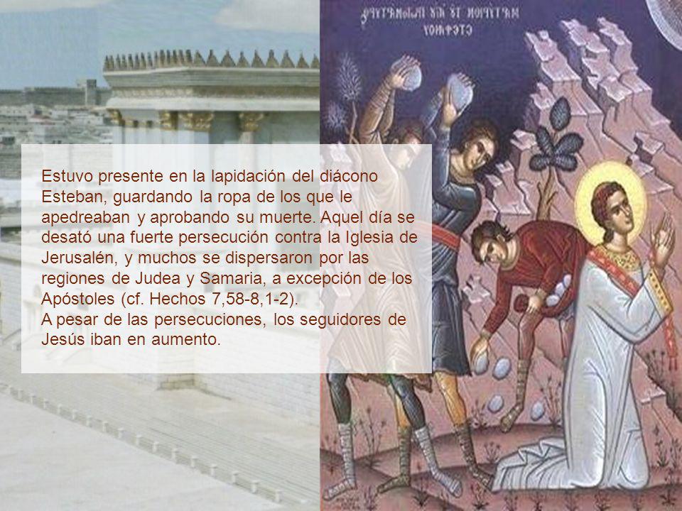 Estuvo presente en la lapidación del diácono Esteban, guardando la ropa de los que le apedreaban y aprobando su muerte. Aquel día se desató una fuerte persecución contra la Iglesia de Jerusalén, y muchos se dispersaron por las regiones de Judea y Samaria, a excepción de los Apóstoles (cf. Hechos 7,58-8,1-2).