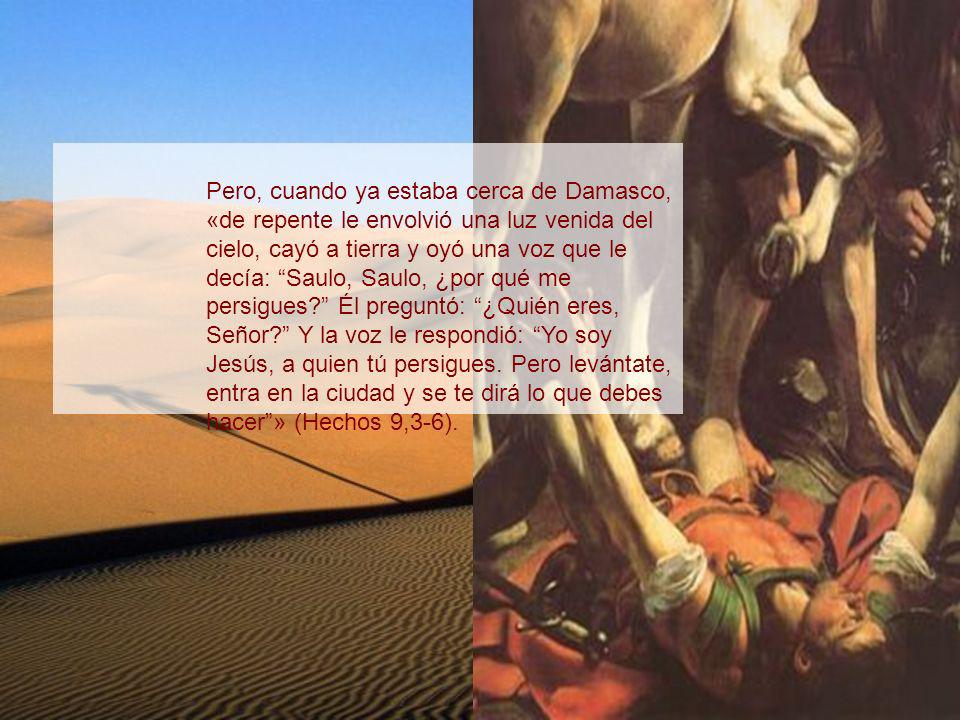 Pero, cuando ya estaba cerca de Damasco, «de repente le envolvió una luz venida del cielo, cayó a tierra y oyó una voz que le decía: Saulo, Saulo, ¿por qué me persigues Él preguntó: ¿Quién eres, Señor Y la voz le respondió: Yo soy Jesús, a quien tú persigues.