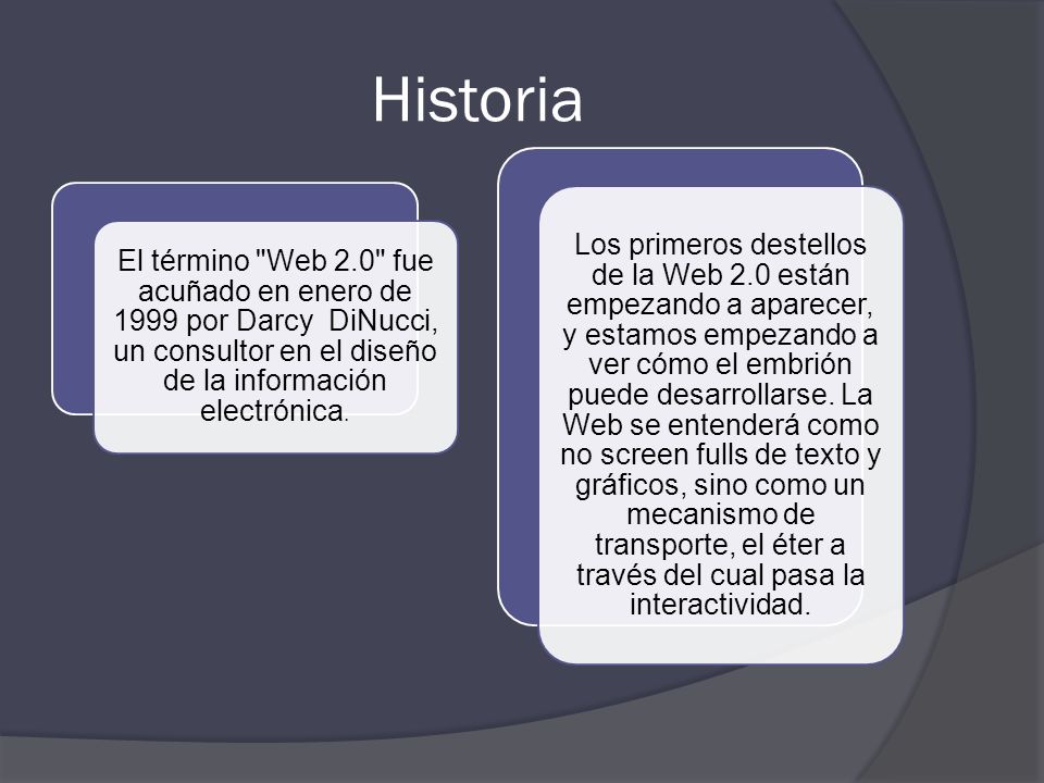 Historia El término Web 2.0 fue acuñado en enero de 1999 por Darcy DiNucci, un consultor en el diseño de la información electrónica.