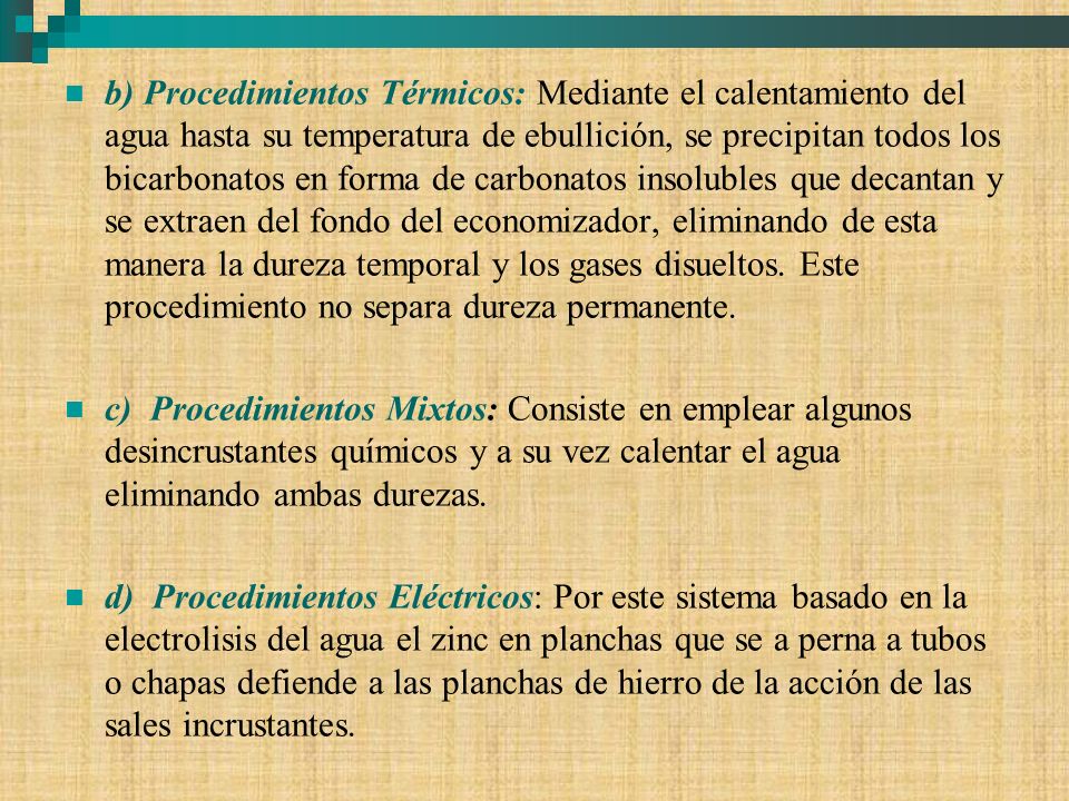 b) Procedimientos Térmicos: Mediante el calentamiento del agua hasta su temperatura de ebullición, se precipitan todos los bicarbonatos en forma de carbonatos insolubles que decantan y se extraen del fondo del economizador, eliminando de esta manera la dureza temporal y los gases disueltos. Este procedimiento no separa dureza permanente.