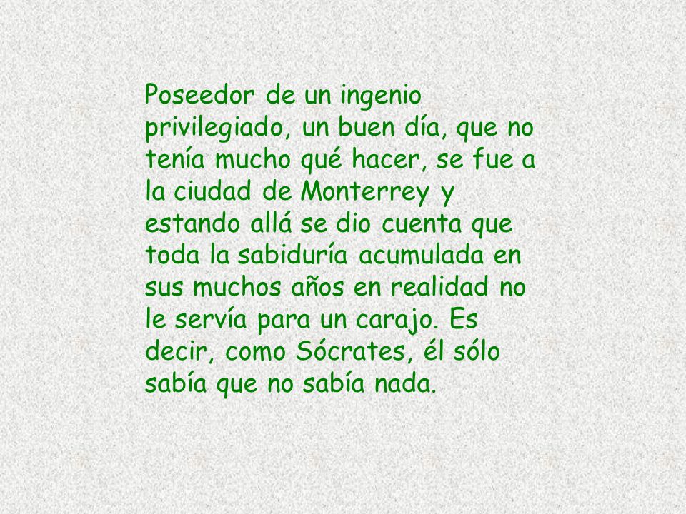 Poseedor de un ingenio privilegiado, un buen día, que no tenía mucho qué hacer, se fue a la ciudad de Monterrey y estando allá se dio cuenta que toda la sabiduría acumulada en sus muchos años en realidad no le servía para un carajo.