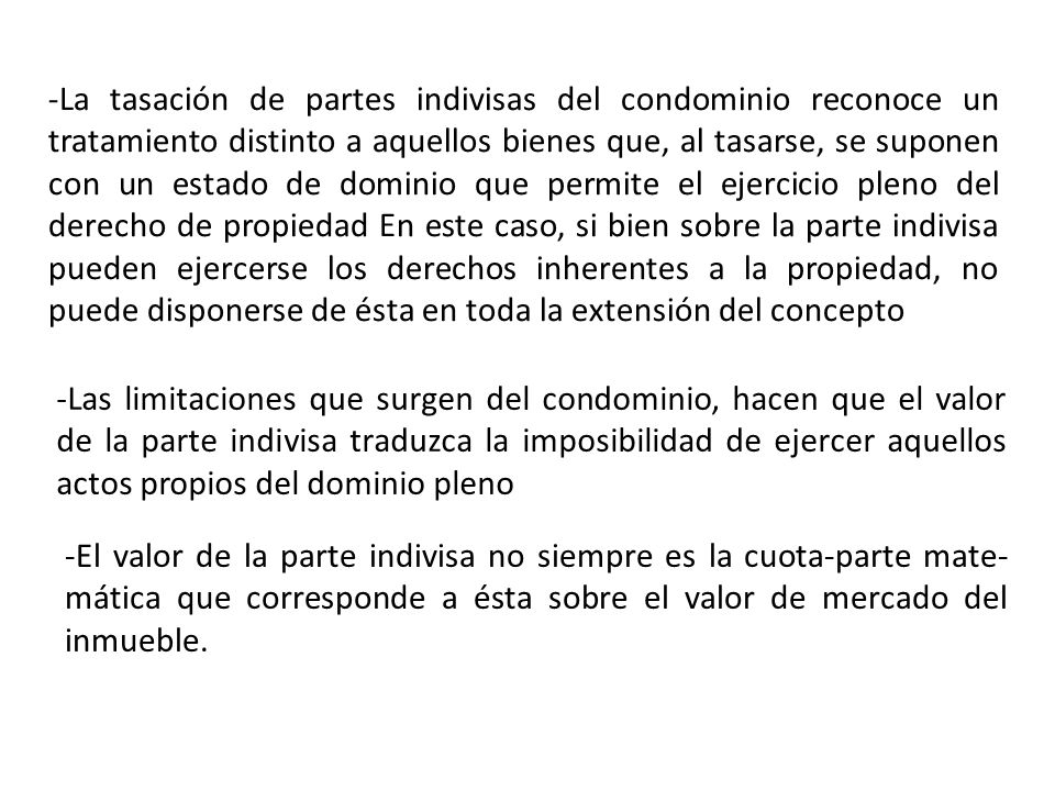 -La tasación de partes indivisas del condominio reconoce un tratamiento distinto a aquellos bienes que, al tasarse, se suponen con un estado de dominio que permite el ejercicio pleno del derecho de propiedad En este caso, si bien sobre la parte indivisa pueden ejercerse los derechos inherentes a la propiedad, no puede disponerse de ésta en toda la extensión del concepto