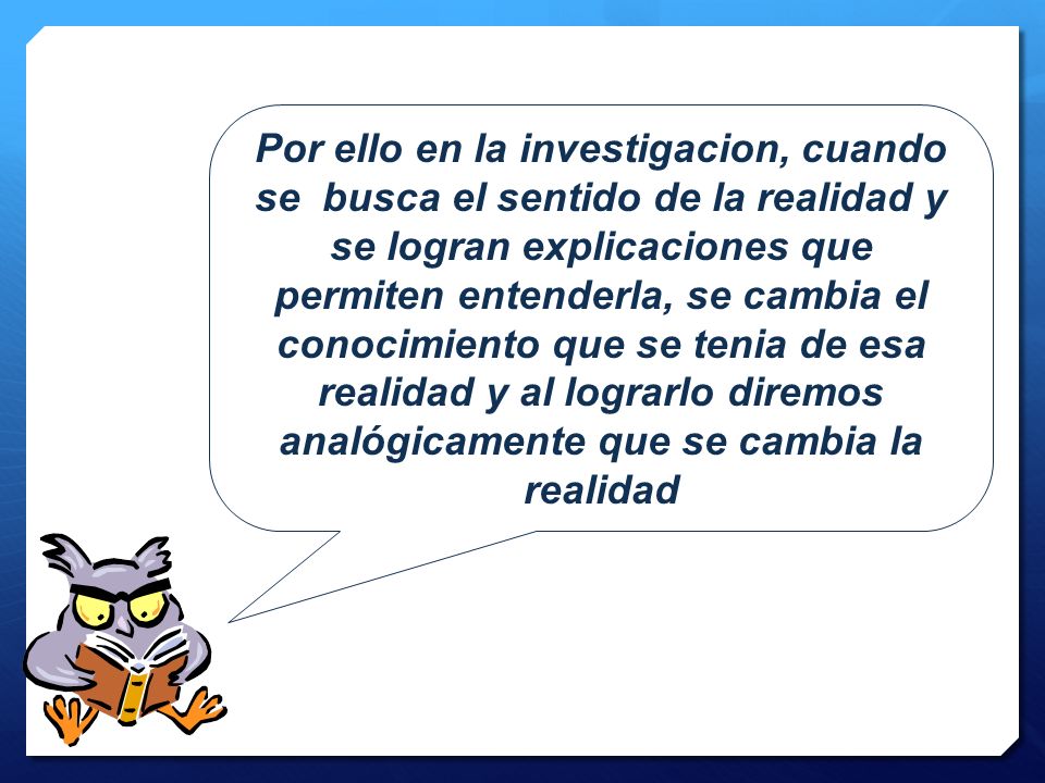 Por ello en la investigacion, cuando se busca el sentido de la realidad y se logran explicaciones que permiten entenderla, se cambia el conocimiento que se tenia de esa realidad y al lograrlo diremos analógicamente que se cambia la realidad