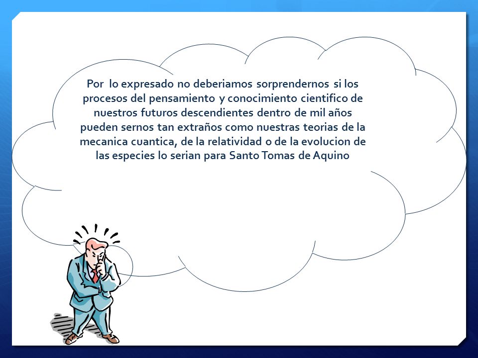 Por lo expresado no deberiamos sorprendernos si los procesos del pensamiento y conocimiento cientifico de nuestros futuros descendientes dentro de mil años pueden sernos tan extraños como nuestras teorias de la mecanica cuantica, de la relatividad o de la evolucion de las especies lo serian para Santo Tomas de Aquino
