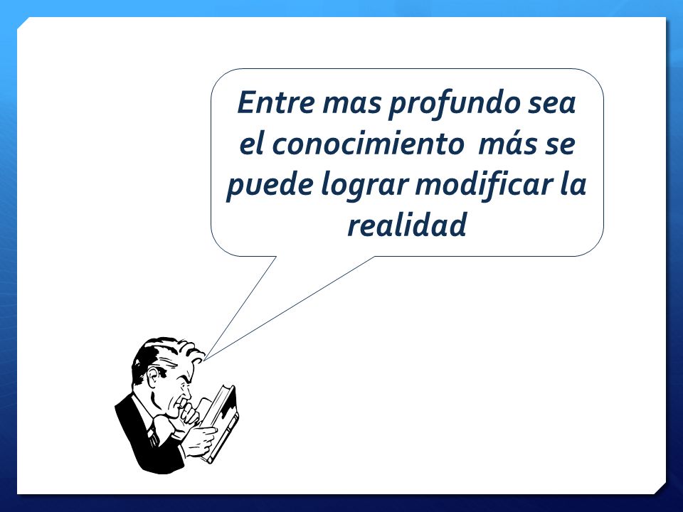 Entre mas profundo sea el conocimiento más se puede lograr modificar la realidad