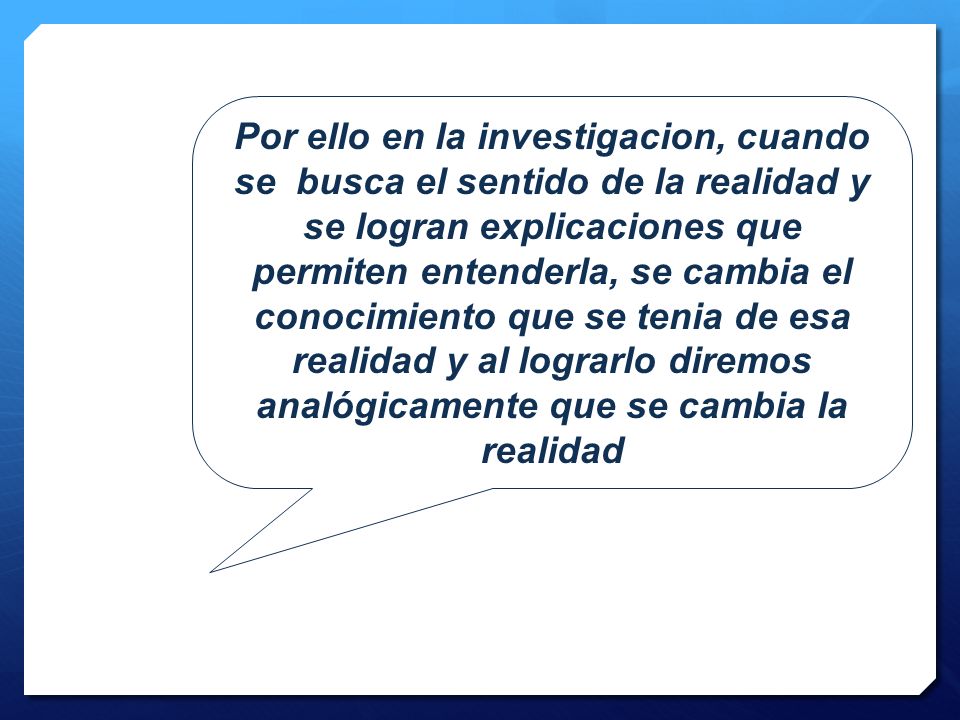 Por ello en la investigacion, cuando se busca el sentido de la realidad y se logran explicaciones que permiten entenderla, se cambia el conocimiento que se tenia de esa realidad y al lograrlo diremos analógicamente que se cambia la realidad