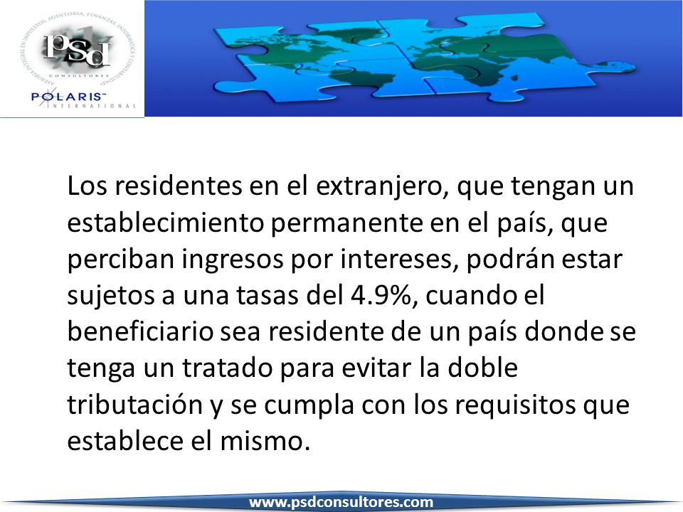 Los residentes en el extranjero, que tengan un establecimiento permanente en el país, que perciban ingresos por intereses, podrán estar sujetos a una tasas del 4.9%, cuando el beneficiario sea residente de un país donde se tenga un tratado para evitar la doble tributación y se cumpla con los requisitos que establece el mismo.