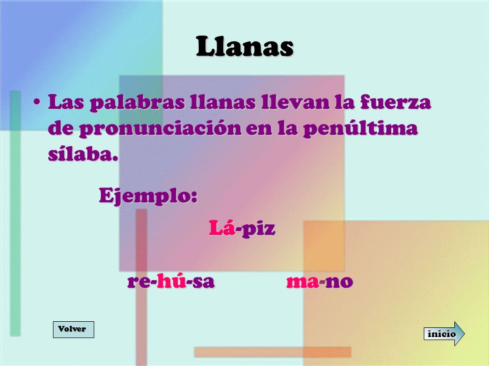 Llanas Las palabras llanas llevan la fuerza de pronunciación en la penúltima sílaba. Ejemplo: Lá-piz.