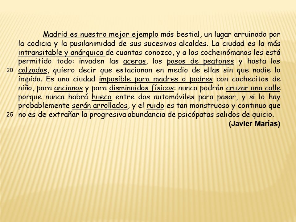Madrid es nuestro mejor ejemplo más bestial, un lugar arruinado por la codicia y la pusilanimidad de sus sucesivos alcaldes. La ciudad es la más intransitable y anárquica de cuantas conozco, y a los cocheinómanos les está permitido todo: invaden las aceras, los pasos de peatones y hasta las calzadas, quiero decir que estacionan en medio de ellas sin que nadie lo impida. Es una ciudad imposible para madres o padres con cochecitos de niño, para ancianos y para disminuidos físicos: nunca podrán cruzar una calle porque nunca habrá hueco entre dos automóviles para pasar, y si lo hay probablemente serán arrollados, y el ruido es tan monstruoso y continuo que no es de extrañar la progresiva abundancia de psicópatas salidos de quicio.