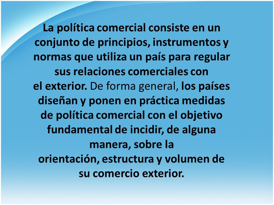 La política comercial consiste en un conjunto de principios, instrumentos y normas que utiliza un país para regular sus relaciones comerciales con el exterior. De forma general, los países diseñan y ponen en práctica medidas de política comercial con el objetivo fundamental de incidir, de alguna manera, sobre la orientación, estructura y volumen de su comercio exterior.