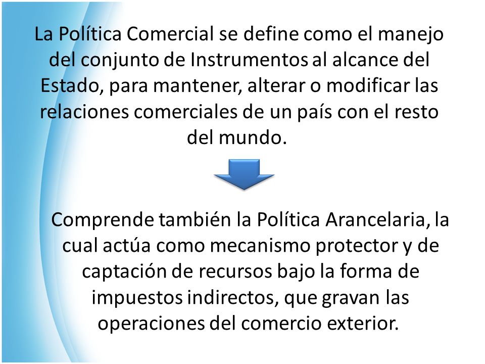 La Política Comercial se define como el manejo del conjunto de Instrumentos al alcance del Estado, para mantener, alterar o modificar las relaciones comerciales de un país con el resto del mundo.