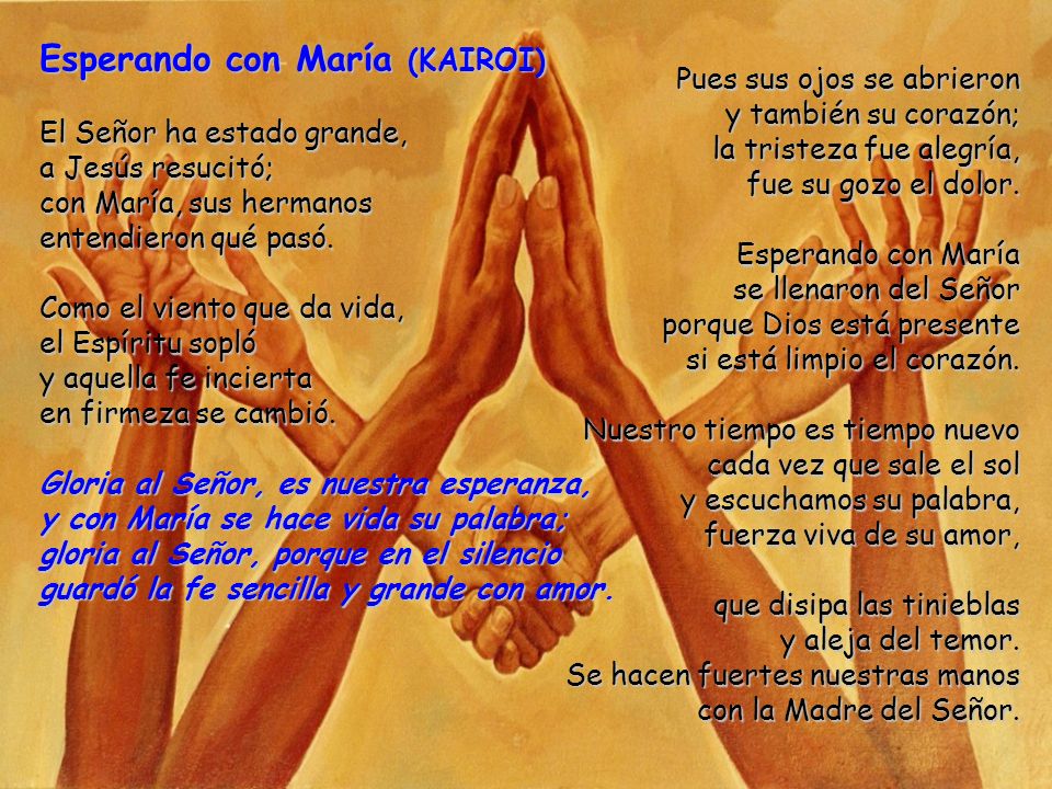 Esperando con María (KAIROI) El Señor ha estado grande, a Jesús resucitó; con María, sus hermanos entendieron qué pasó. Como el viento que da vida, el Espíritu sopló y aquella fe incierta en firmeza se cambió. Gloria al Señor, es nuestra esperanza, y con María se hace vida su palabra; gloria al Señor, porque en el silencio guardó la fe sencilla y grande con amor.