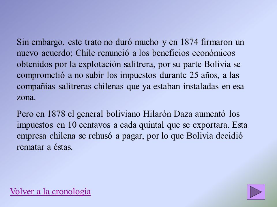 Sin embargo, este trato no duró mucho y en 1874 firmaron un nuevo acuerdo; Chile renunció a los beneficios económicos obtenidos por la explotación salitrera, por su parte Bolivia se comprometió a no subir los impuestos durante 25 años, a las compañías salitreras chilenas que ya estaban instaladas en esa zona.