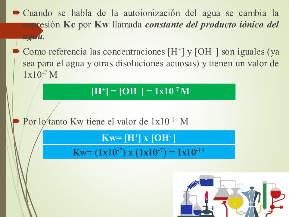 Cuando se habla de la autoionización del agua se cambia la expresión Kc por Kw llamada constante del producto iónico del agua.