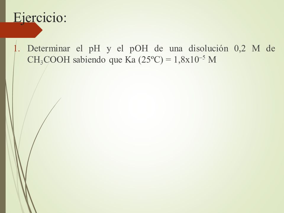Ejercicio: Determinar el pH y el pOH de una disolución 0,2 M de CH3COOH sabiendo que Ka (25ºC) = 1,8x10–5 M.