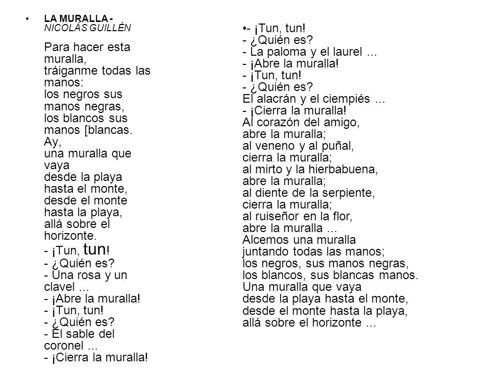 LA MURALLA - NICOLÁS GUILLÉN Para hacer esta muralla, tráiganme todas las manos: los negros sus manos negras, los blancos sus manos [blancas. Ay, una muralla que vaya desde la playa hasta el monte, desde el monte hasta la playa, allá sobre el horizonte. - ¡Tun, tun! - ¿Quién es - Una rosa y un clavel ¡Abre la muralla! - ¡Tun, tun! - ¿Quién es - El sable del coronel ¡Cierra la muralla!