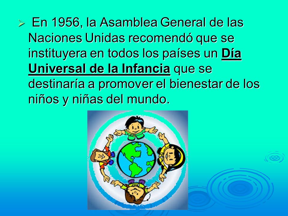 En 1956, la Asamblea General de las Naciones Unidas recomendó que se instituyera en todos los países un Día Universal de la Infancia que se destinaría a promover el bienestar de los niños y niñas del mundo.