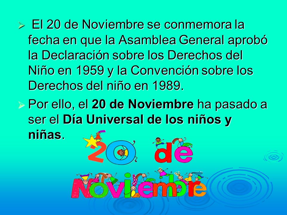 El 20 de Noviembre se conmemora la fecha en que la Asamblea General aprobó la Declaración sobre los Derechos del Niño en 1959 y la Convención sobre los Derechos del niño en 1989.