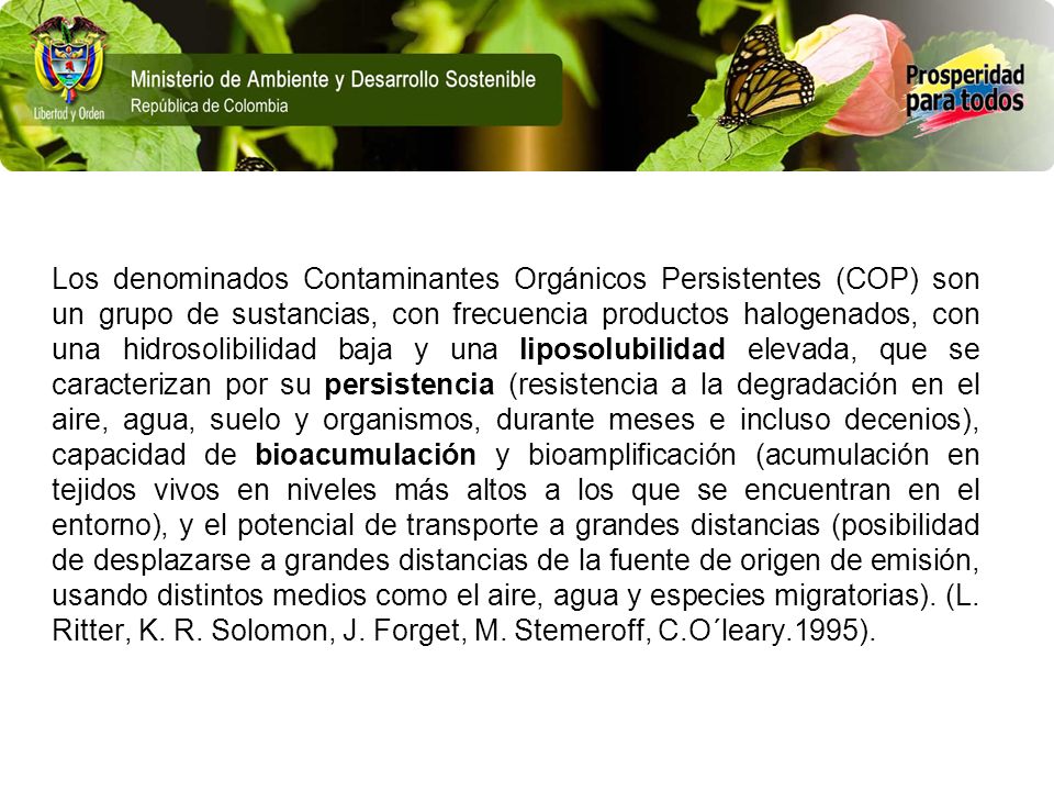 Los denominados Contaminantes Orgánicos Persistentes (COP) son un grupo de sustancias, con frecuencia productos halogenados, con una hidrosolibilidad baja y una liposolubilidad elevada, que se caracterizan por su persistencia (resistencia a la degradación en el aire, agua, suelo y organismos, durante meses e incluso decenios), capacidad de bioacumulación y bioamplificación (acumulación en tejidos vivos en niveles más altos a los que se encuentran en el entorno), y el potencial de transporte a grandes distancias (posibilidad de desplazarse a grandes distancias de la fuente de origen de emisión, usando distintos medios como el aire, agua y especies migratorias).