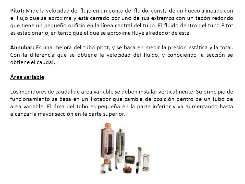 Pitot: Mide la velocidad del flujo en un punto del fluido, consta de un hueco alineado con el flujo que se aproxima y está cerrado por uno de sus extremos con un tapón redondo que tiene un pequeño orificio en la línea central del tubo. El fluido dentro del tubo Pitot es estacionario, en tanto que el que se aproxima fluye alrededor de este.