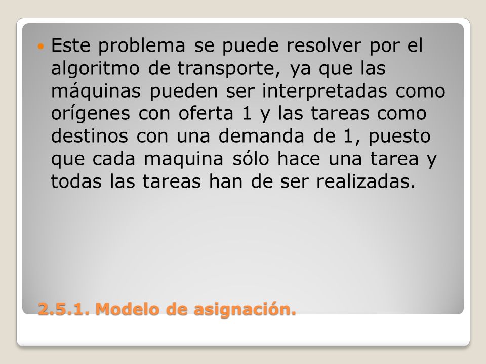 Este problema se puede resolver por el algoritmo de transporte, ya que las máquinas pueden ser interpretadas como orígenes con oferta 1 y las tareas como destinos con una demanda de 1, puesto que cada maquina sólo hace una tarea y todas las tareas han de ser realizadas.