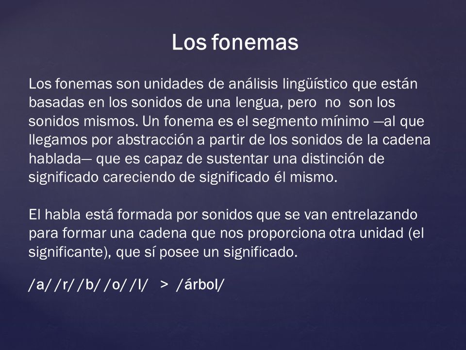 Los fonemas son unidades de análisis lingüístico que están basadas en los sonidos de una lengua, pero que no debemos confundir con estos. Un fonema es el segmento mínimo —al que llegamos por abstracción a partir de los sonidos de la cadena hablada— que es capaz de sustentar una distinción de significado careciendo de significado él mismo.