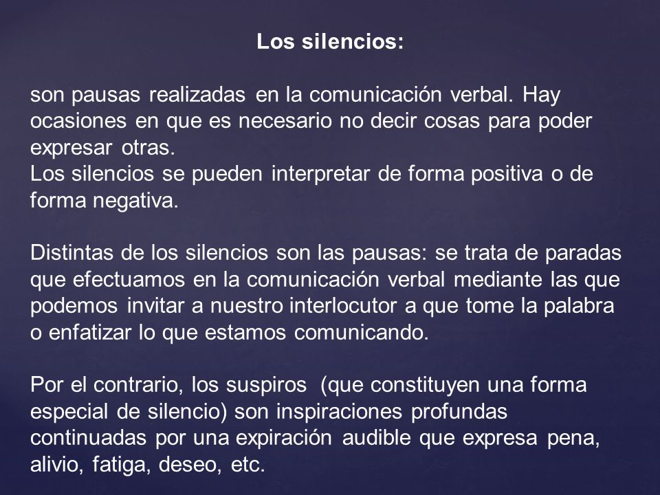 Los silencios: son pausas realizadas en la comunicación verbal. Hay ocasiones en que es necesario no decir cosas para poder expresar otras.