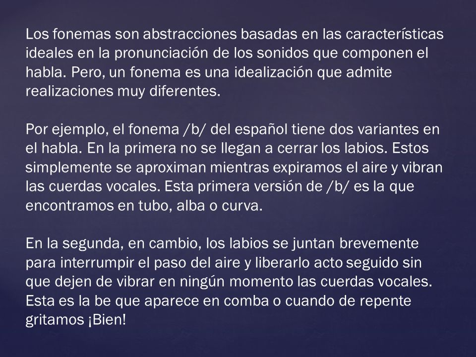 Los fonemas son abstracciones basadas en las características ideales en la pronunciación de los sonidos que componen el habla. Pero, un fonema es una idealización que admite realizaciones muy diferentes.