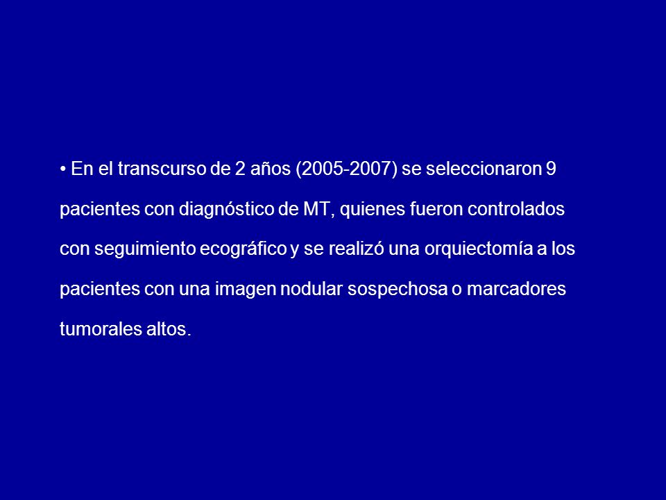 En el transcurso de 2 años ( ) se seleccionaron 9 pacientes con diagnóstico de MT, quienes fueron controlados con seguimiento ecográfico y se realizó una orquiectomía a los pacientes con una imagen nodular sospechosa o marcadores tumorales altos.