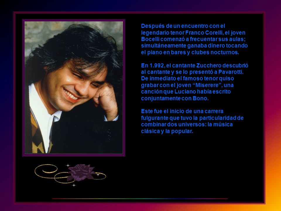 Después de un encuentro con el legendario tenor Franco Corelli, el joven Bocelli comenzó a frecuentar sus aulas; simultáneamente ganaba dinero tocando el piano en bares y clubes nocturnos.
