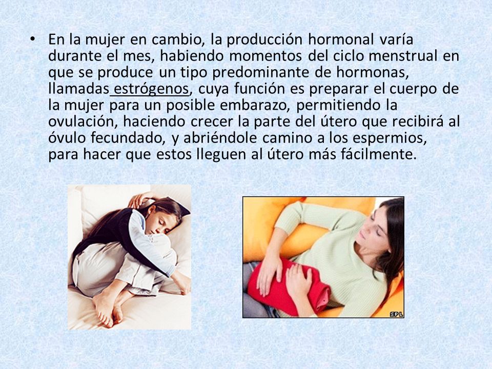 En la mujer en cambio, la producción hormonal varía durante el mes, habiendo momentos del ciclo menstrual en que se produce un tipo predominante de hormonas, llamadas estrógenos, cuya función es preparar el cuerpo de la mujer para un posible embarazo, permitiendo la ovulación, haciendo crecer la parte del útero que recibirá al óvulo fecundado, y abriéndole camino a los espermios, para hacer que estos lleguen al útero más fácilmente.